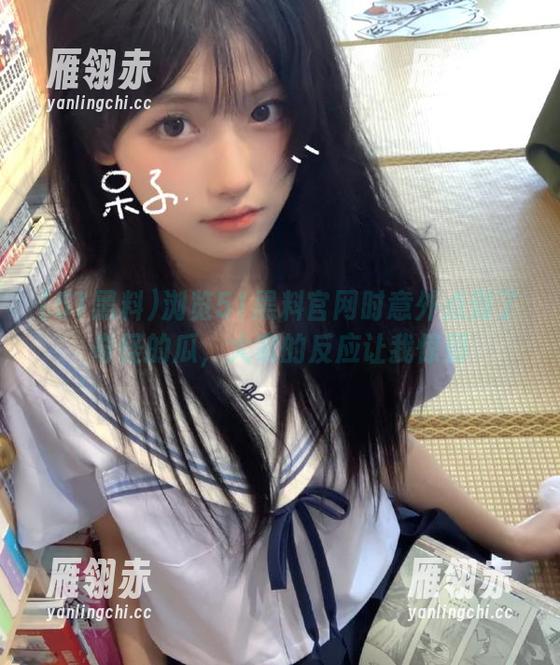 51黑料 浏览51黑料官网时意外点到了奇怪的瓜,大家的反应让我惊到