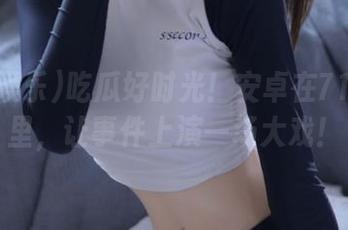 吃瓜好时光！安卓在718娱乐里，让事件上演一场大戏！