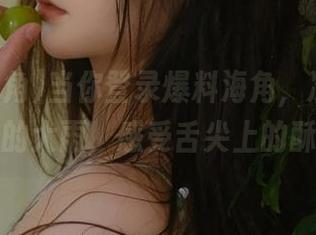当你登录爆料海角，准备接收八卦的大雨，感受舌尖上的酥痒！