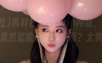黑料社zztt.win网站，随便点点，竟然就能看这种东西？太爽了！